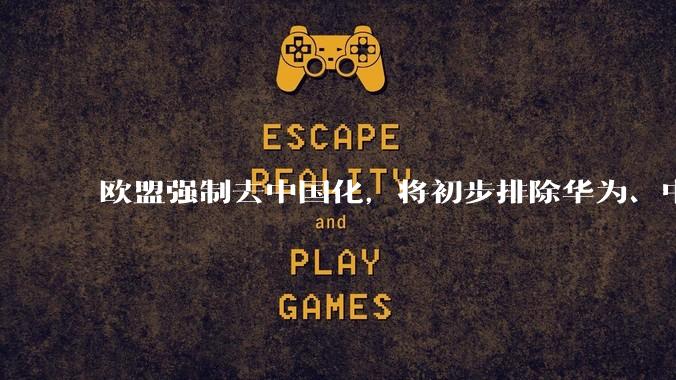 欧盟强制去中国化，将初步排除华为、中兴等中国企业_技术_战略_市场