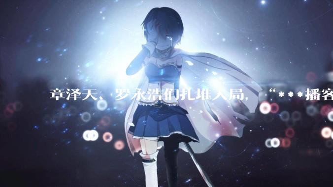 章泽天、罗永浩们扎堆入局，“***播客”成流量新战场？_李想_陈鲁豫_品牌