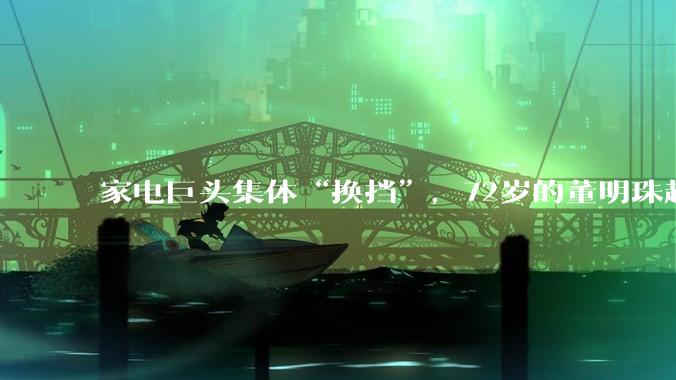 家电巨头集体“换挡”，72岁的董明珠越来越低调了？_格力电器_企业_言论