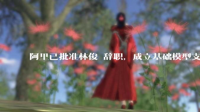 阿里已批准林俊旸辞职，成立基础模型支持小组；马云称AI迭代必须全速前进_技术_qwen_团队