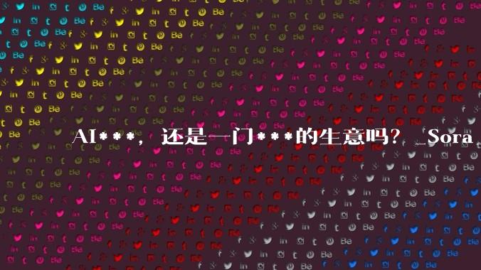 AI***，还是一门***的生意吗？_Sora_模型_成本