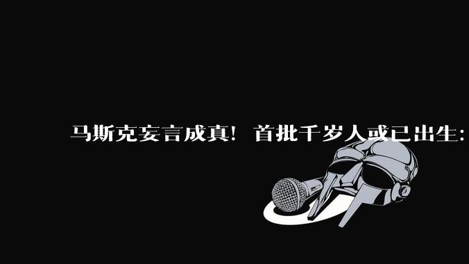 马斯克妄言成真！首批千岁人或已出生：未来750岁退休只是起步_霍达克_人类_技术