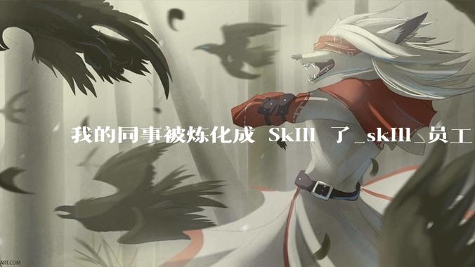 我的同事被炼化成 Skill 了_skill_员工_知识