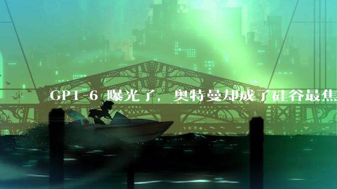 GPT-6 曝光了，奥特曼却成了硅谷最焦虑的人_OpenAI_Sora_模型