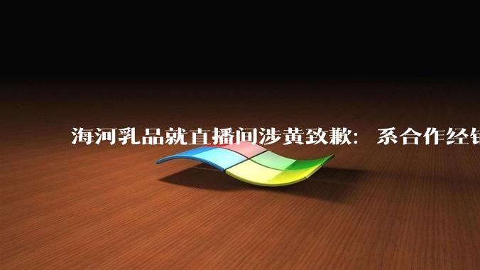 海河乳品就直播间涉黄致歉：系合作经销商，将全渠道排查_公司_天津_运营方