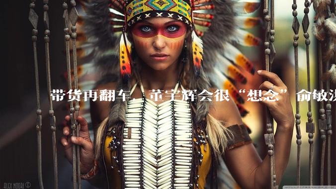 带货再翻车，董宇辉会很“想念”俞敏洪吧_同行_问题_产品