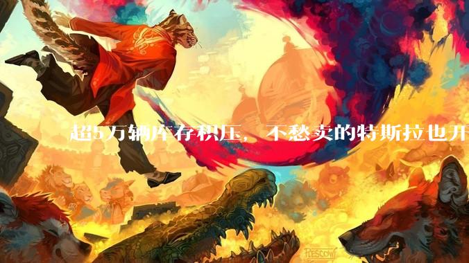 超5万辆库存积压，不愁卖的特斯拉也开始“催驾”？_销售_消费者_人员