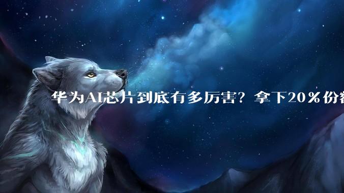 华为AI芯片到底有多厉害？拿下20%份额，独占49%国产市场_阿里_情况_崛起