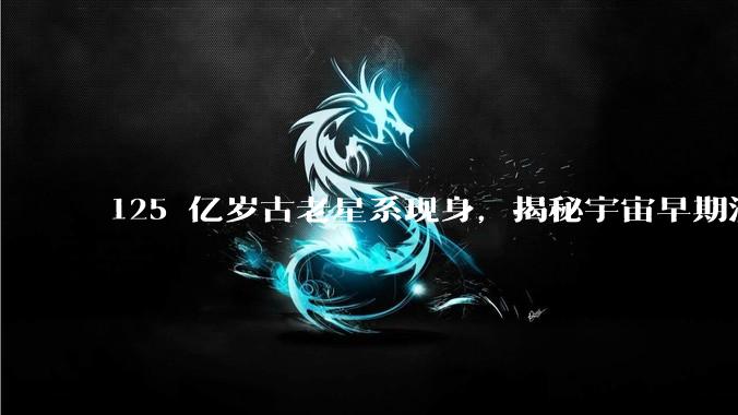 125 亿岁古老星系现身，揭秘宇宙早期演化关键线索_天体_物理_团队