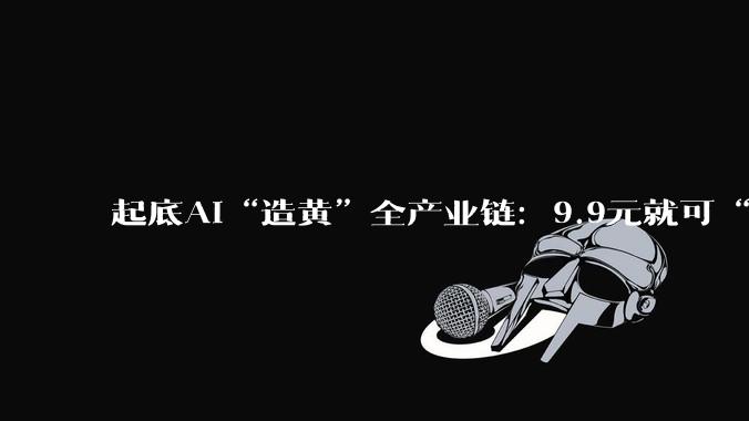 起底AI“造黄”全产业链：9.9元就可“手搓大尺度***”_软件_***_用户