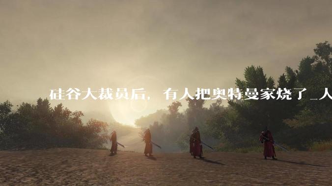 硅谷大裁员后，有人把奥特曼家烧了_人类_Meta_公司