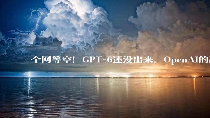 全网等空！GPT-6还没出来，OpenAI的高层竟然先跑光了？_奥特曼_ChatGPT_核心