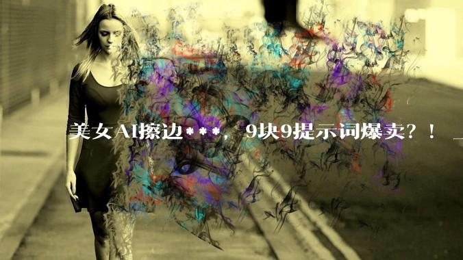 美女AI擦边***，9块9提示词爆卖？！_内容_商品化_会点