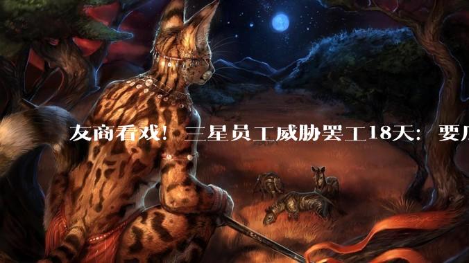 友商看戏！三星员工威胁罢工18天：要瓜分15%利润约300亿美元_营业_劳资_公司