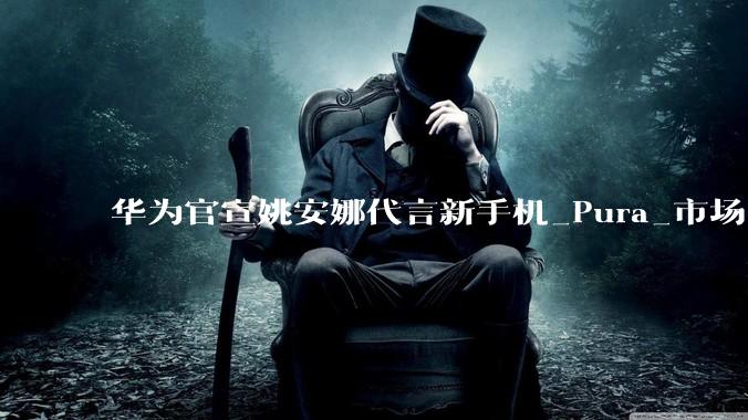 华为官宣姚安娜代言新手机_Pura_市场_全球