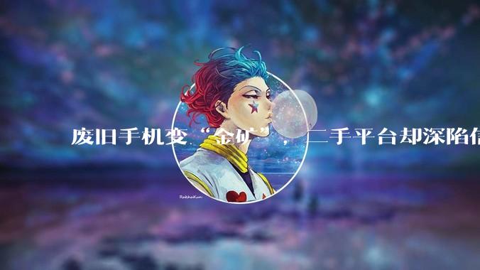 废旧手机变“金矿”，二手平台却深陷信任危机？_内存_新机_回收