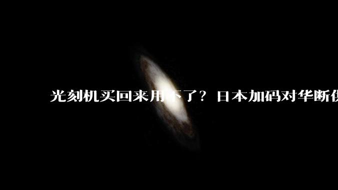 光刻机买回来用不了？日本加码对华断供，却为美荷做了嫁衣_管制_中国_设备