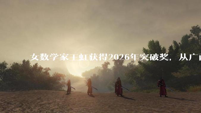 女数学家王虹获得2026年突破奖，从广西小镇到数学巅峰，华人女数学家的突破之路_科学界_菲尔兹_高等研究院