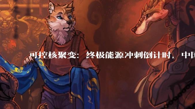 可控核聚变：终极能源冲刺倒计时，中国如何领跑“人造太阳”？_技术_约束_托卡马克