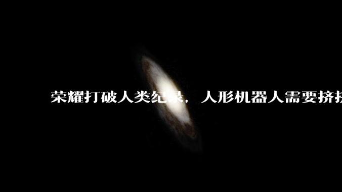 荣耀打破人类纪录，人形机器人需要挤挤“水分”_宇树_比赛_自主导航