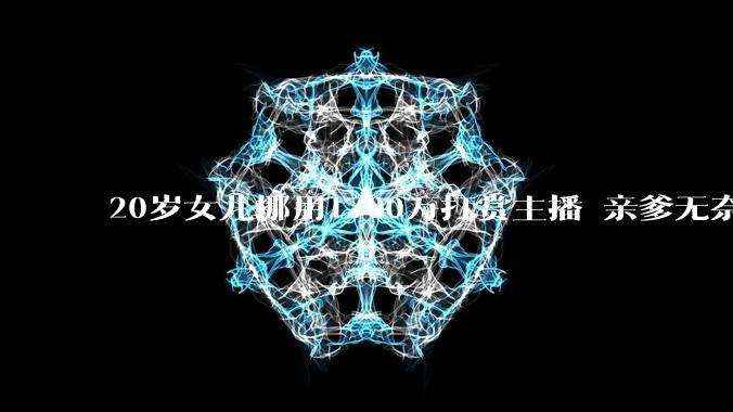 20岁女儿挪用1700万打赏主播 亲爹无奈带其自首：坐牢才有可能追回钱款_家庭经营_男子_直播