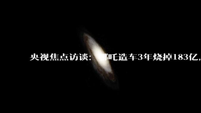 央视焦点访谈：哪吒造车3年烧掉183亿，多地国资投资难追回_广西南宁_宜春_地方
