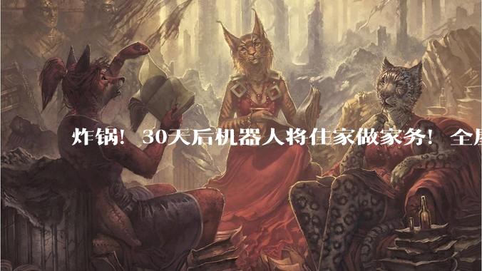 炸锅！30天后机器人将住家做家务！全屋保洁、收纳全包，解放双手_服务_智能_人形