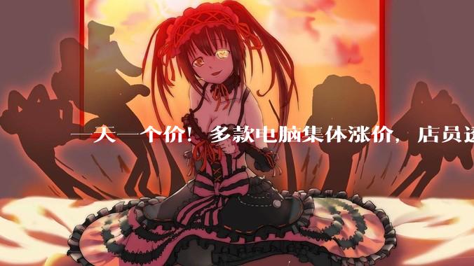 一天一个价！多款电脑集体涨价，店员透露：27日以后会大幅涨价_价格_涨幅高达_市场