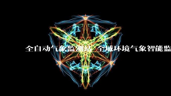 全自动气象监测站 全域环境气象智能监测新选择_设备_管理_数据