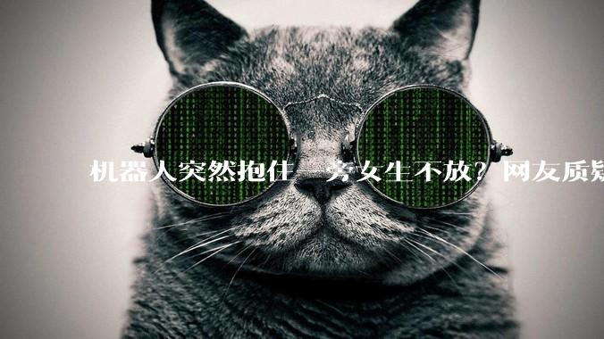 机器人突然抱住一旁女生不放？网友质疑：有“独立意识”了？_表演_动作_程序