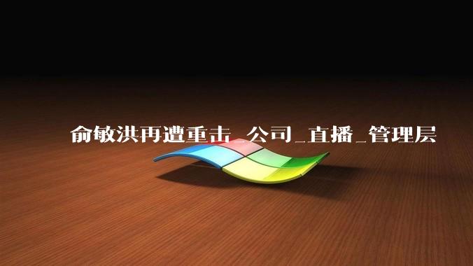 俞敏洪再遭重击_公司_直播_管理层