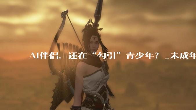 AI伴侣，还在“勾引”青少年？_未成年人_用户_角色