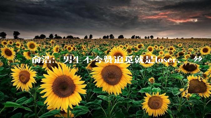 俞浩：男生不夸赞追觅就是loser、屌丝_认知_俞总_智能