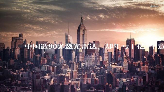 中国造90%激光雷达，却年亏上亿 生意账对吗？中国技术不低人一等_车企_市场_价格战