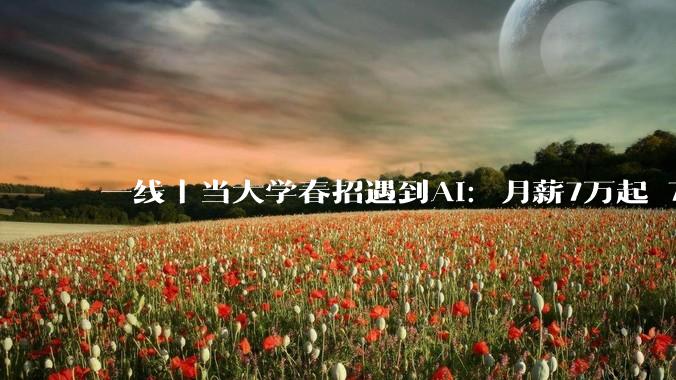 一线｜当大学春招遇到AI：月薪7万起 7家公司抢1人_岗位_招聘会_行业