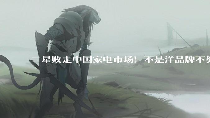 三星败走中国家电市场！不是洋品牌不努力，是国产太争气了！_电视_技术_牌子