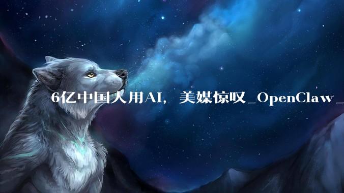 6亿中国人用AI，美媒惊叹_OpenClaw_DeepSeek_应用