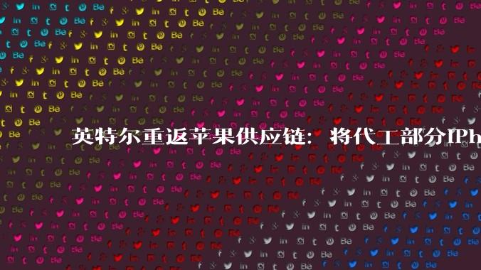 英特尔重返苹果供应链：将代工部分iPhone与Mac自研芯片，打破台积电独家依赖_合作_产能_工艺