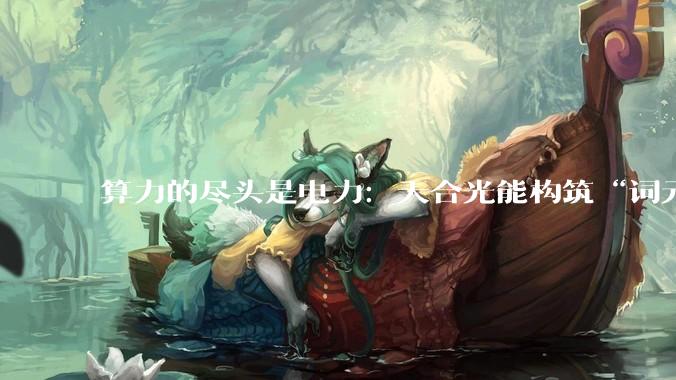算力的尽头是电力：天合光能构筑“词元工厂”绿色底座_储能_能源_协同发展