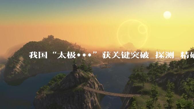 我国“太极***”获关键突破_探测_精确测量_皮米级