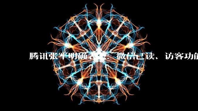 腾讯张军明确表态：微信已读、访客功能焊死，不会开发_测试_状态_范围