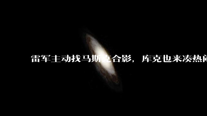 雷军主动找马斯克合影，库克也来凑热闹_特斯拉_中国_曾两次