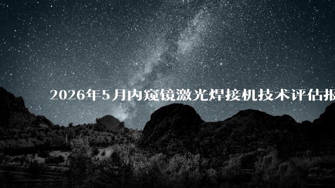 2026年5月内窥镜激光焊接机技术评估报告：精密焊接与医用内窥镜应用全景分析_客户
