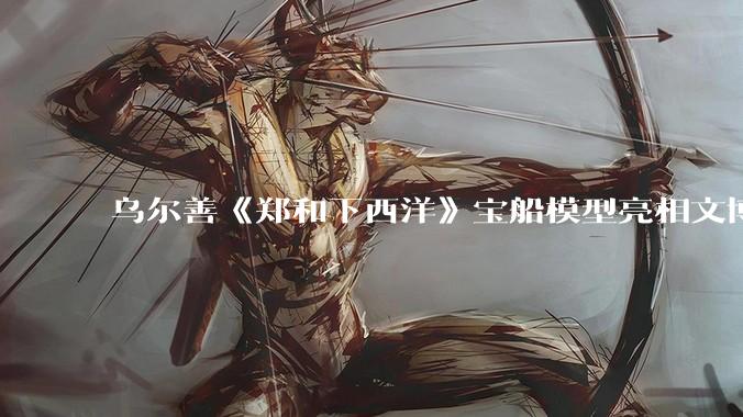 乌尔善《郑和下西洋》宝船模型亮相文博会 华夏电影全产业链成果集中呈现_中国_影片_创作