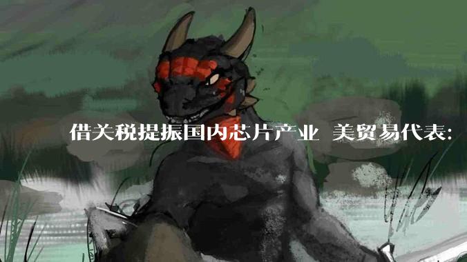 借关税提振国内芯片产业 美贸易代表：仍考虑征收进口半导体关税_格里尔_美国_制造业