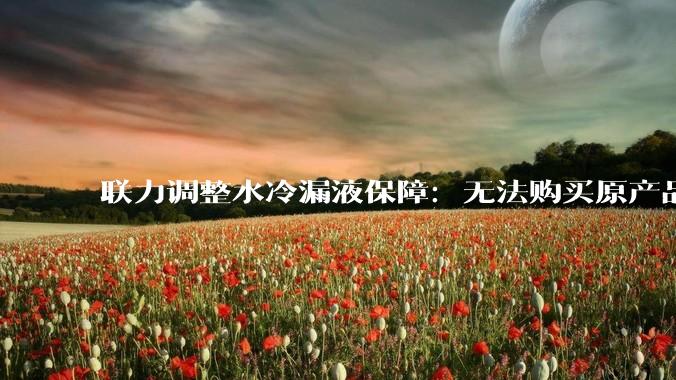 联力调整水冷漏液保障：无法购买原产品将按当下市价全额赔付_型号_出水管_冷头屏