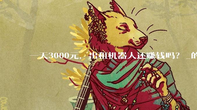 一天3000元，出租机器人还赚钱吗？_的成本_租赁_租金