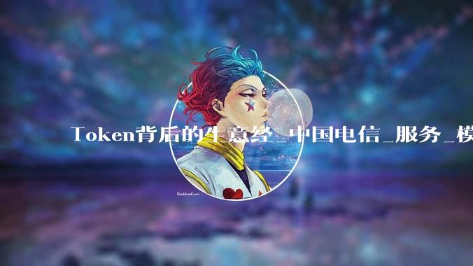 Token背后的生意经_中国电信_服务_模型