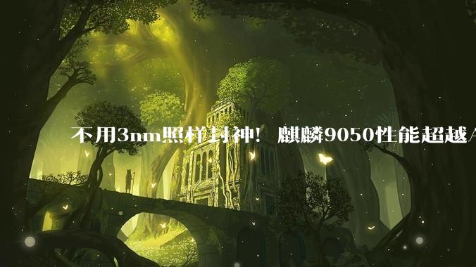 不用3nm照样封神！麒麟9050性能超越A18：3D堆叠绕开制程封锁_芯片_华为_技术