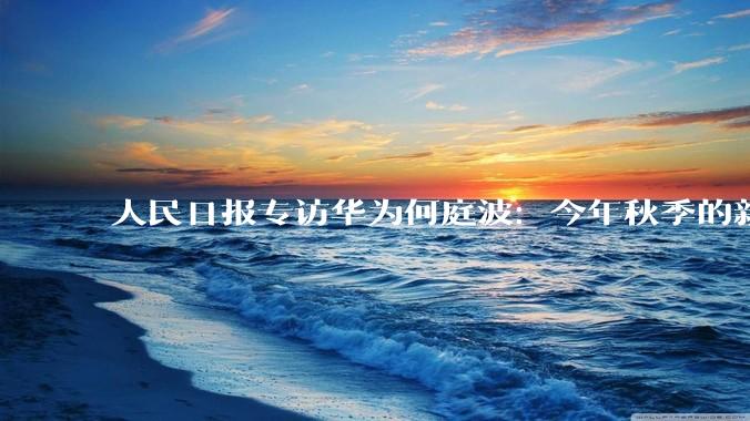 人民日报专访华为何庭波：今年秋季的新麒麟手机芯片，性能等相比去年是“跳跃性”提升_定律_半导体_时间